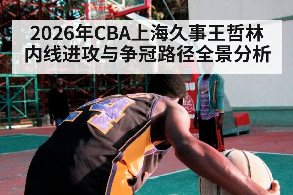 2026年CBA上海久事王哲林内线进攻与争冠路径全景分析