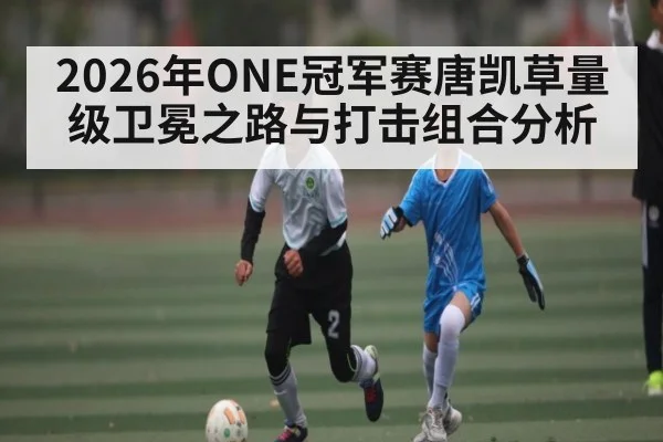 2026年ONE冠军赛唐凯草量级卫冕之路与打击组合分析