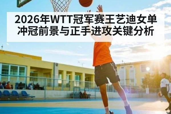 2026年WTT冠军赛王艺迪女单冲冠前景与正手进攻关键分析