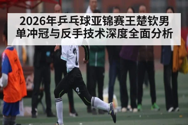 2026年乒乓球亚锦赛王楚钦男单冲冠与反手技术深度全面分析